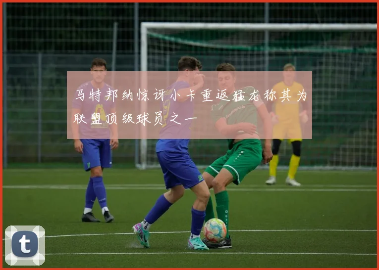 马特邦纳惊讶小卡重返猛龙称其为联盟顶级球员之一