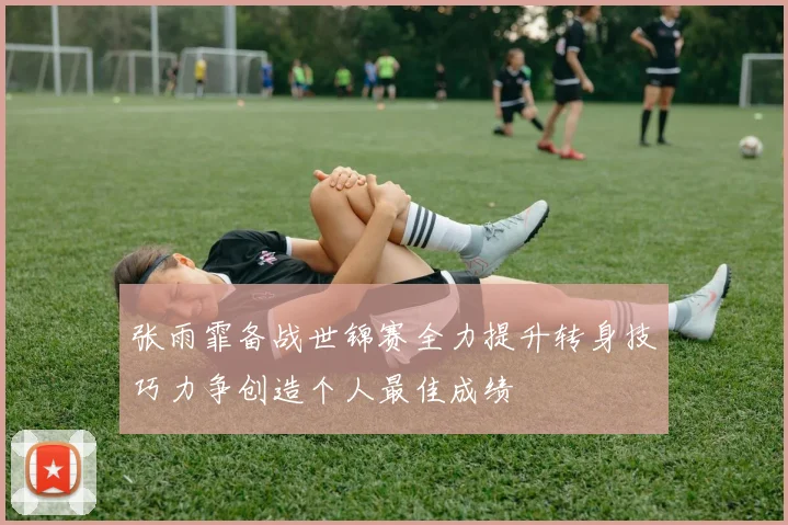 张雨霏备战世锦赛全力提升转身技巧力争创造个人最佳成绩
