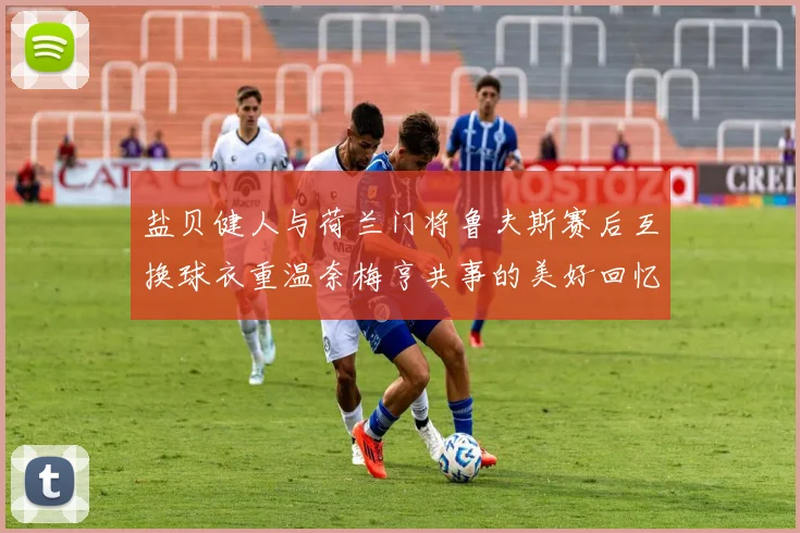 盐贝健人与荷兰门将鲁夫斯赛后互换球衣重温奈梅亨共事的美好回忆