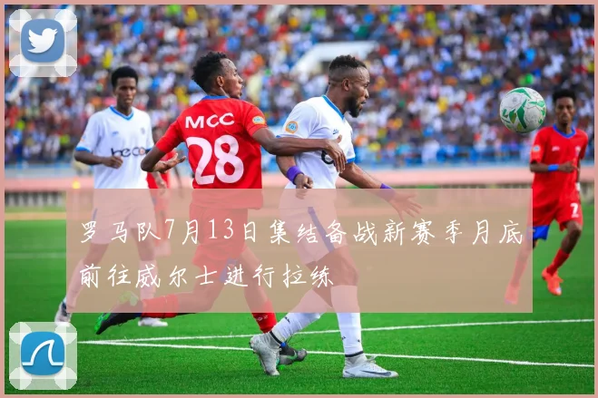 罗马队7月13日集结备战新赛季月底前往威尔士进行拉练