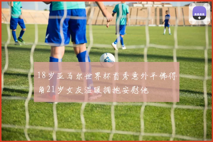 18岁亚马尔世界杯首秀意外平佛得角21岁女友温暖拥抱安慰他