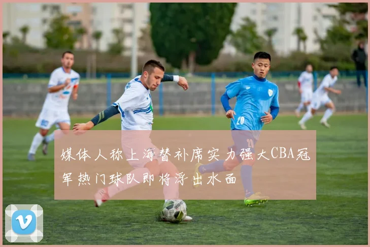 媒体人称上海替补席实力强大CBA冠军热门球队即将浮出水面