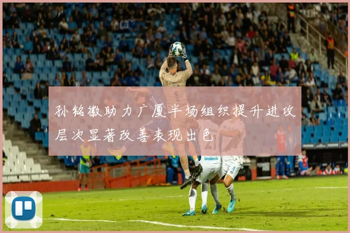 孙铭徽助力广厦半场组织提升进攻层次显著改善表现出色