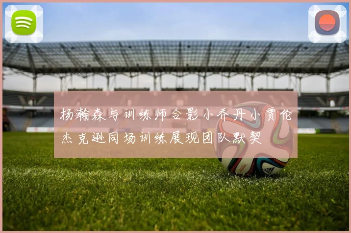 杨瀚森与训练师合影小乔丹小贾伦杰克逊同场训练展现团队默契