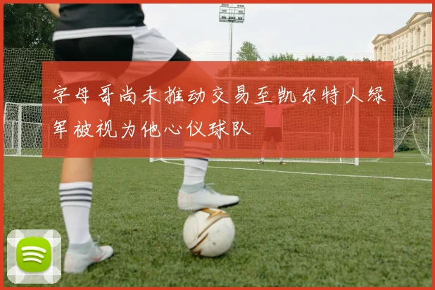 字母哥尚未推动交易至凯尔特人绿军被视为他心仪球队