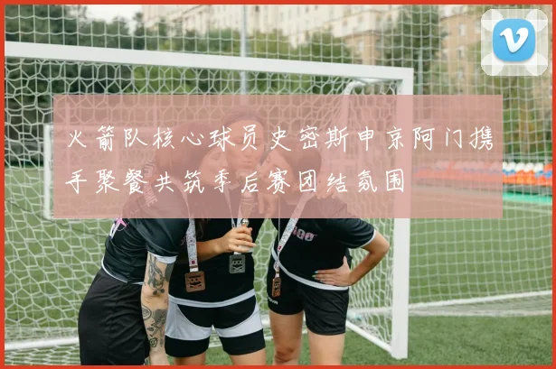 火箭队核心球员史密斯申京阿门携手聚餐共筑季后赛团结氛围