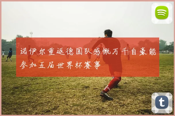 诺伊尔重返德国队感慨万千自豪能参加五届世界杯赛事