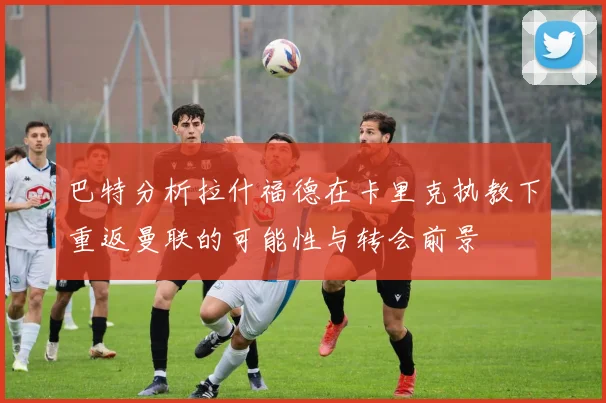 巴特分析拉什福德在卡里克执教下重返曼联的可能性与转会前景