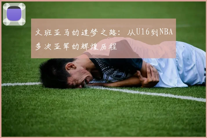 文班亚马的追梦之路：从U16到NBA多次亚军的辉煌历程