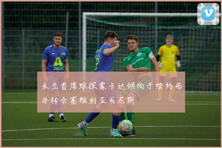 米兰首席球探蒙卡达倾向于续约而非转会塞维利亚或尼斯