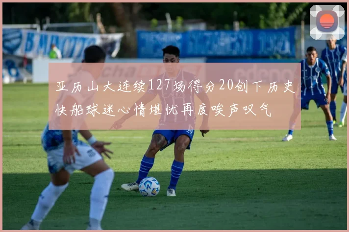 亚历山大连续127场得分20创下历史快船球迷心情堪忧再度唉声叹气