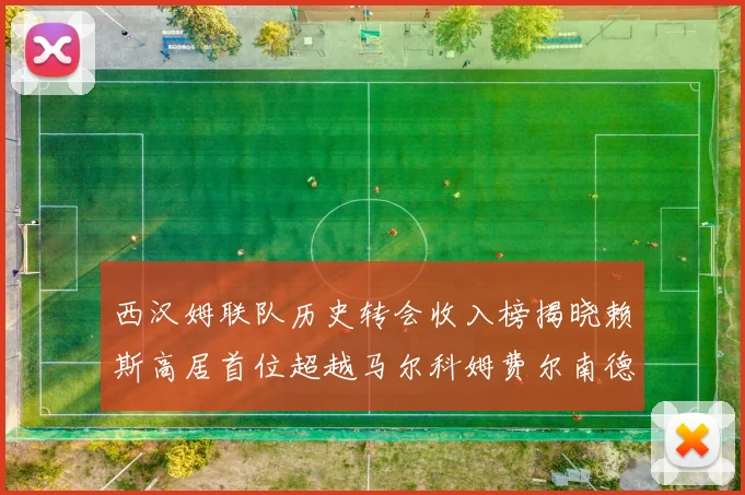 西汉姆联队历史转会收入榜揭晓赖斯高居首位超越马尔科姆费尔南德斯