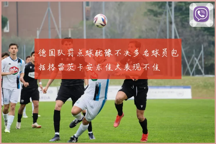 德国队罚点球犹豫不决多名球员包括格雷茨卡安东佳夫表现不佳