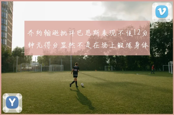 乔约翰逊批评巴恩斯表现不佳12分钟无得分显然不是在场上锻炼身体