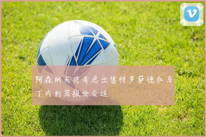 阿森纳或将考虑出售特罗萨德和马丁内利若报价合适