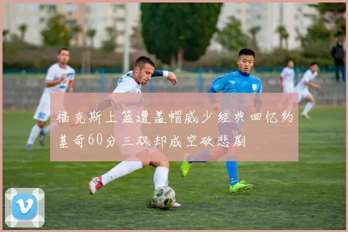 福克斯上篮遭盖帽威少经典回忆约基奇60分三双却成空砍悲剧