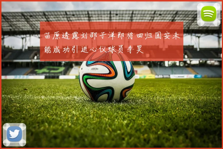 苗原透露刘邵子洋即将回归国安未能成功引进心仪球员李昊