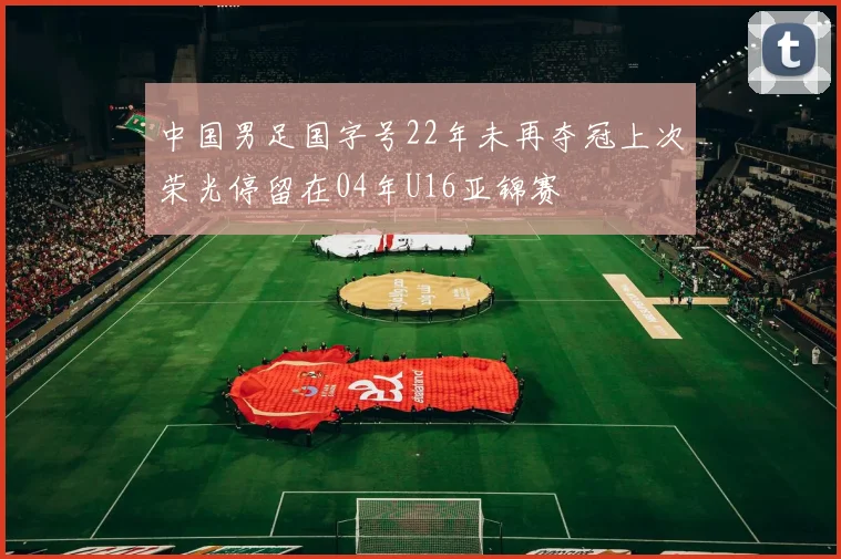 中国男足国字号22年未再夺冠上次荣光停留在04年U16亚锦赛