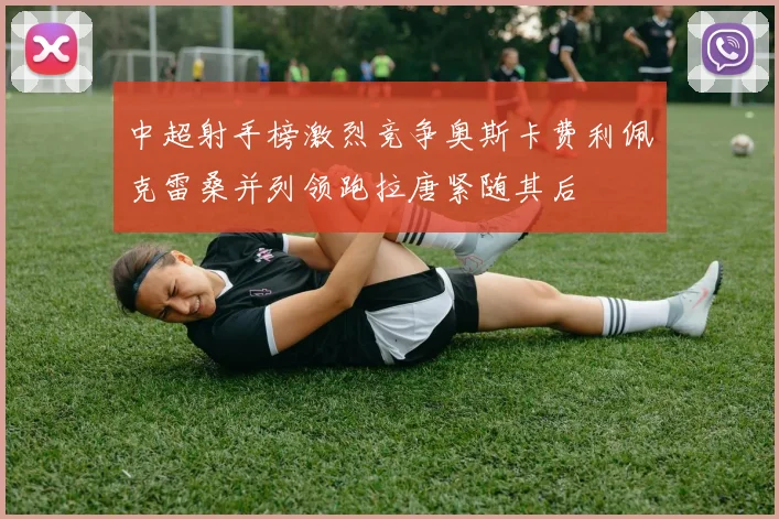 中超射手榜激烈竞争奥斯卡费利佩克雷桑并列领跑拉唐紧随其后