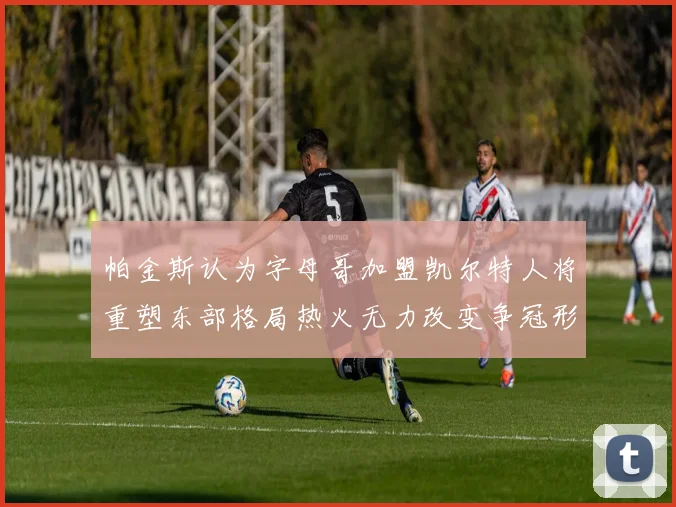 帕金斯认为字母哥加盟凯尔特人将重塑东部格局热火无力改变争冠形势