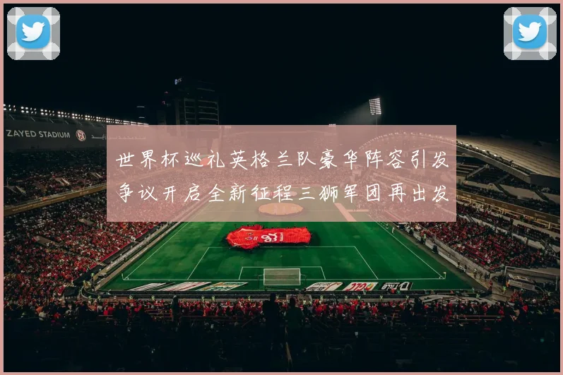 世界杯巡礼英格兰队豪华阵容引发争议开启全新征程三狮军团再出发