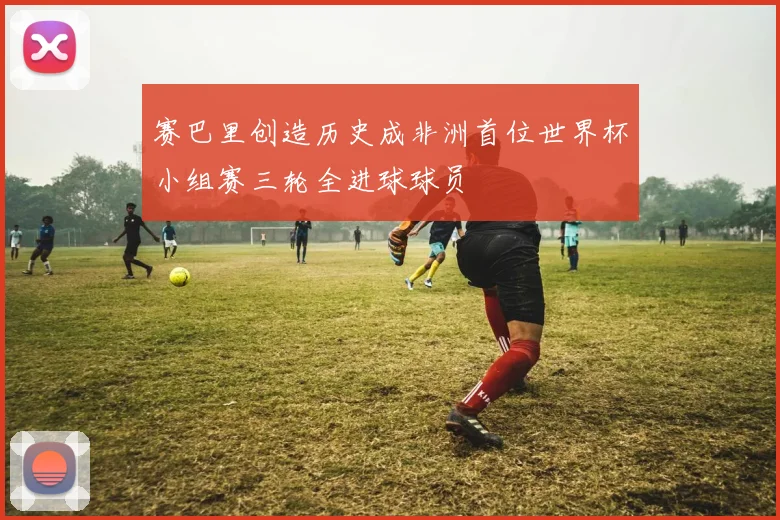赛巴里创造历史成非洲首位世界杯小组赛三轮全进球球员