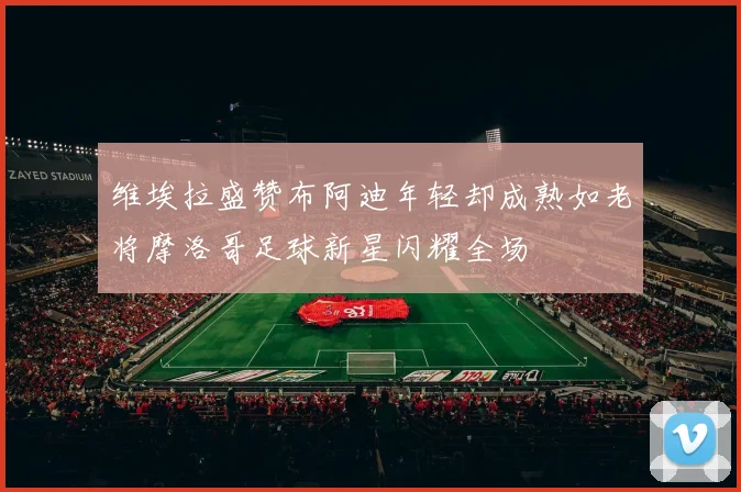 维埃拉盛赞布阿迪年轻却成熟如老将摩洛哥足球新星闪耀全场